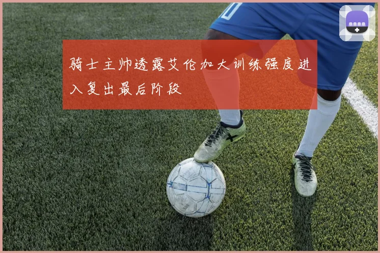 骑士主帅透露艾伦加大训练强度进入复出最后阶段