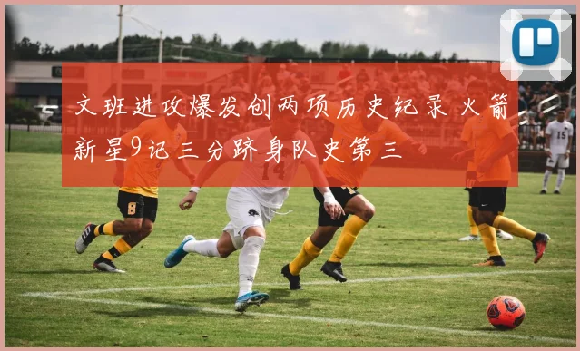 文班进攻爆发创两项历史纪录 火箭新星9记三分跻身队史第三