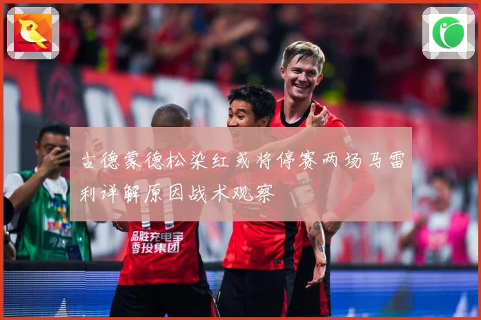 古德蒙德松染红或将停赛两场马雷利详解原因战术观察