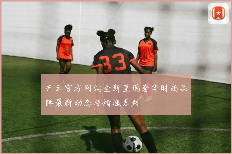 开云官方网站全新呈现奢华时尚品牌最新动态与精选系列