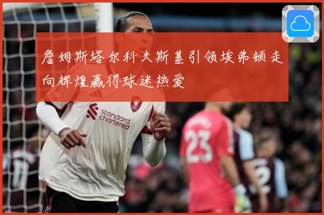 詹姆斯塔尔科夫斯基引领埃弗顿走向辉煌赢得球迷热爱
