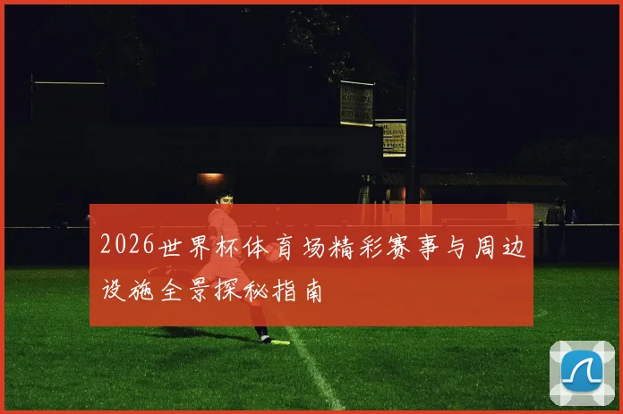 2026世界杯体育场精彩赛事与周边设施全景探秘指南