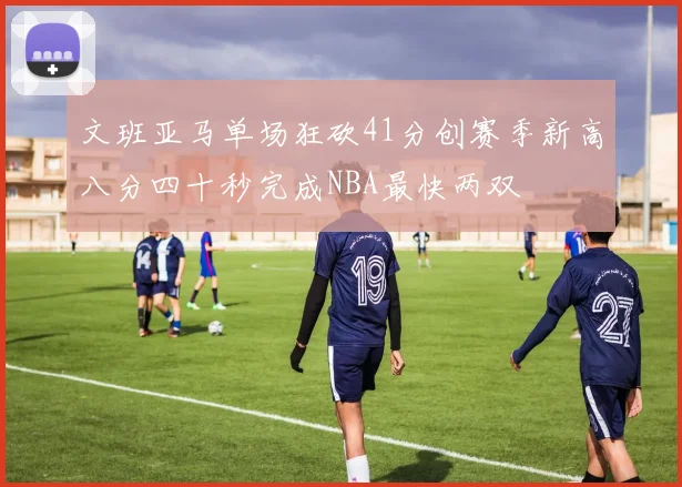 文班亚马单场狂砍41分创赛季新高八分四十秒完成NBA最快两双