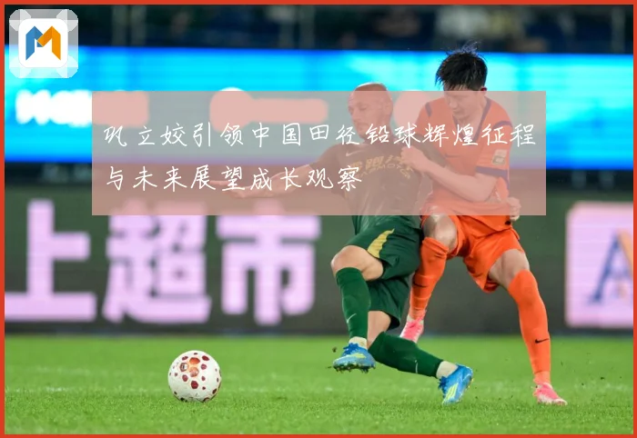 巩立姣引领中国田径铅球辉煌征程与未来展望成长观察