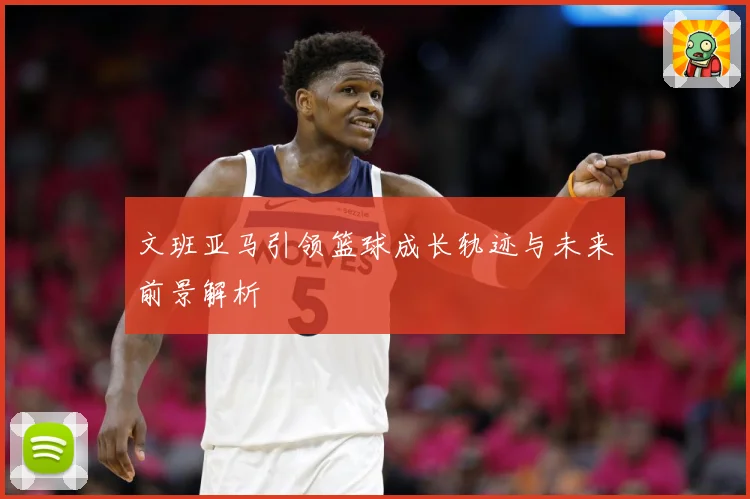 文班亚马引领篮球成长轨迹与未来前景解析