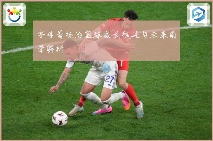字母哥统治篮球成长轨迹与未来前景解析