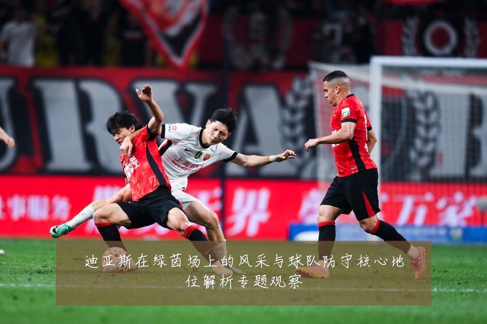 迪亚斯在绿茵场上的风采与球队防守核心地位解析专题观察